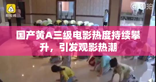 国产黄A三级电影热度持续攀升，引发观影热潮