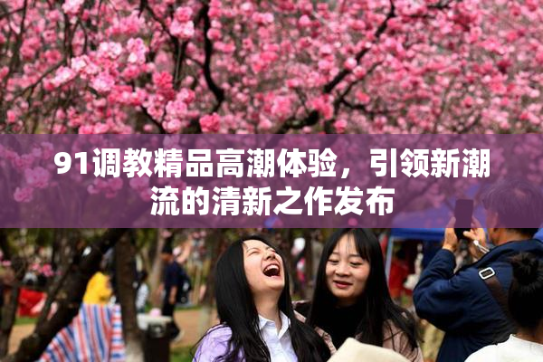 91调教精品高潮体验，引领新潮流的清新之作发布