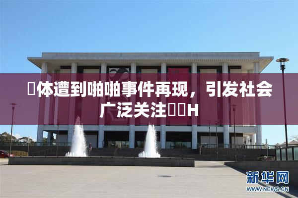 祼体遭到啪啪事件再现，引发社会广泛关注❌‌H