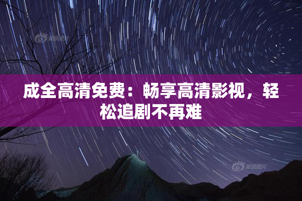 成全高清免费：畅享高清影视，轻松追剧不再难