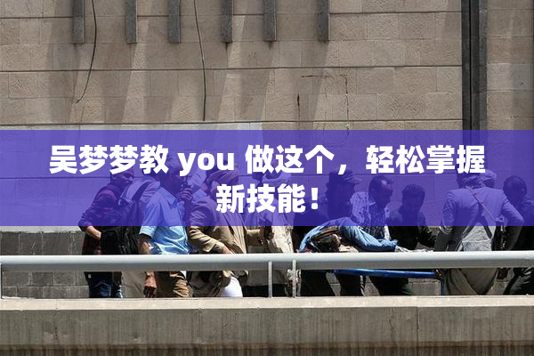 吴梦梦教 you 做这个，轻松掌握新技能！