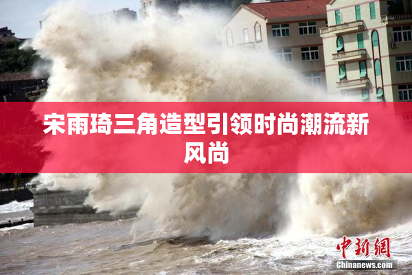 宋雨琦三角造型引领时尚潮流新风尚