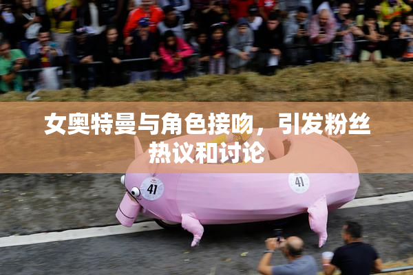 女奥特曼与角色接吻，引发粉丝热议和讨论