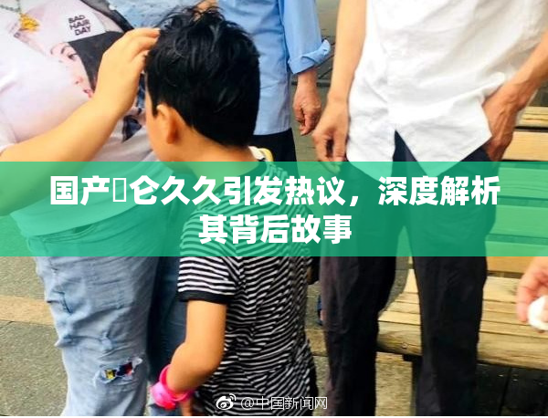 国产婬仑久久引发热议，深度解析其背后故事