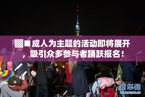 ▓■成人为主题的活动即将展开，吸引众多参与者踊跃报名！