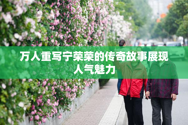 万人重写宁荣荣的传奇故事展现人气魅力