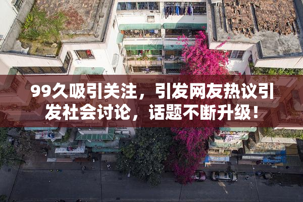 99久吸引关注，引发网友热议引发社会讨论，话题不断升级！