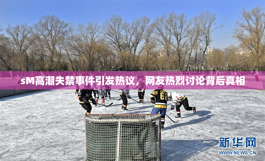 sM高潮失禁事件引发热议，网友热烈讨论背后真相