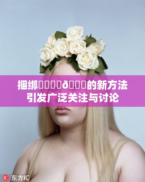 捆绑❌‌❌‌🔞的新方法引发广泛关注与讨论