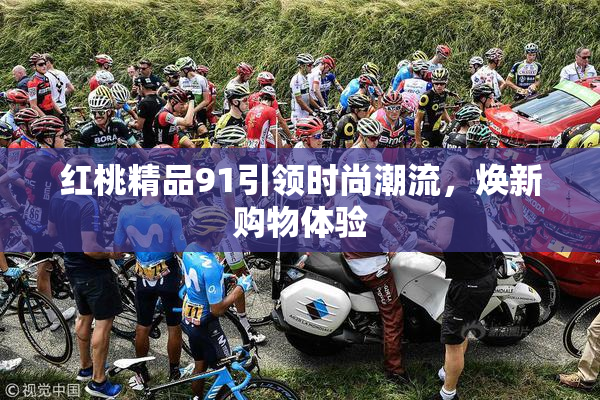 红桃精品91引领时尚潮流，焕新购物体验