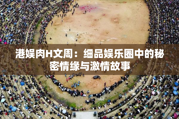 港娱肉H文周：细品娱乐圈中的秘密情缘与激情故事