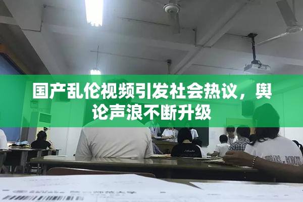 国产乱伦视频引发社会热议，舆论声浪不断升级