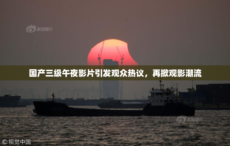 国产三级午夜影片引发观众热议，再掀观影潮流