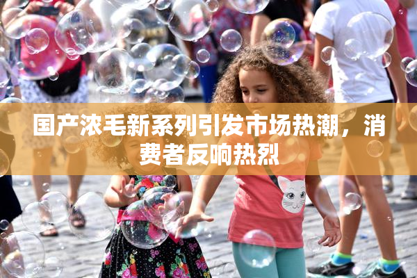 国产浓毛新系列引发市场热潮，消费者反响热烈