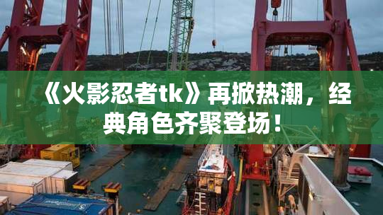 《火影忍者tk》再掀热潮，经典角色齐聚登场！