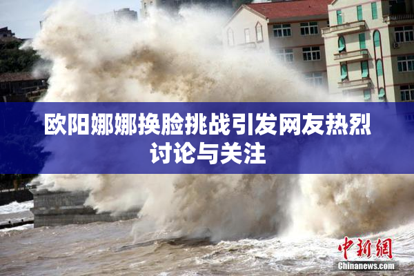 欧阳娜娜换脸挑战引发网友热烈讨论与关注