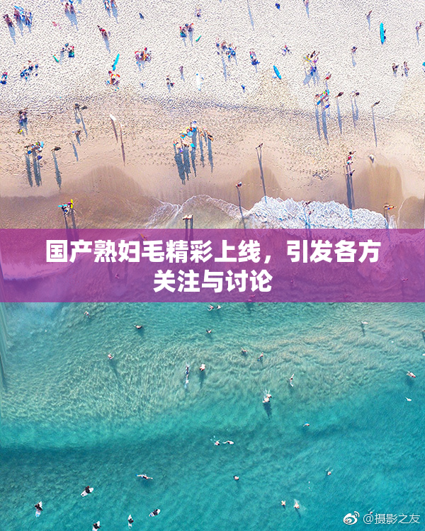 国产熟妇毛精彩上线，引发各方关注与讨论