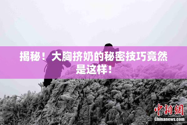 揭秘！大胸挤奶的秘密技巧竟然是这样！