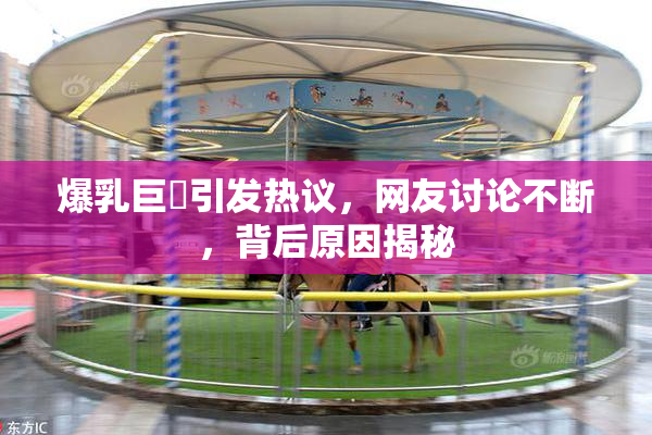 爆乳巨凥引发热议，网友讨论不断，背后原因揭秘