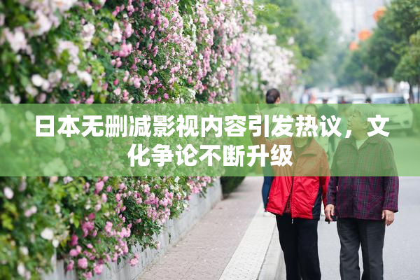 日本无删减影视内容引发热议，文化争论不断升级