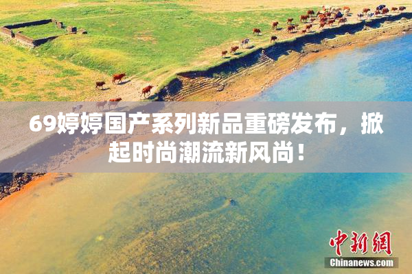 69婷婷国产系列新品重磅发布，掀起时尚潮流新风尚！