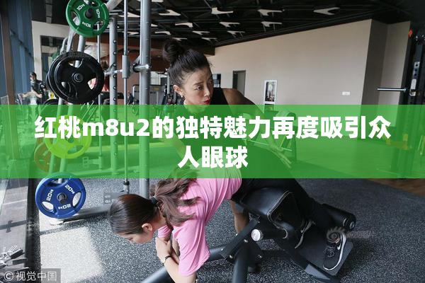 红桃m8u2的独特魅力再度吸引众人眼球
