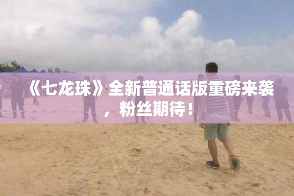 《七龙珠》全新普通话版重磅来袭，粉丝期待！