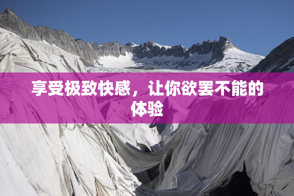 享受极致快感，让你欲罢不能的体验