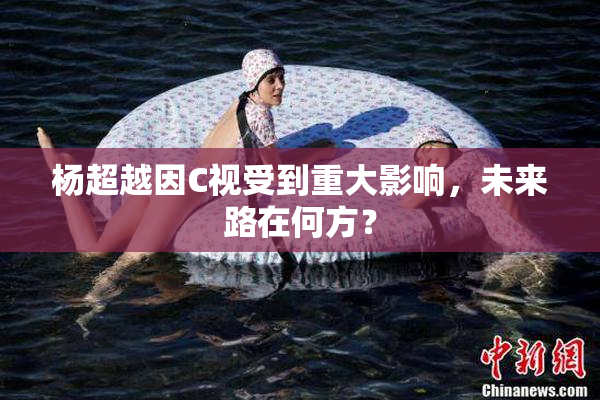 杨超越因C视受到重大影响，未来路在何方？