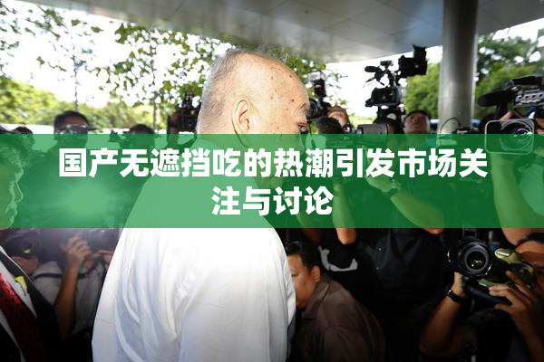 国产无遮挡吃的热潮引发市场关注与讨论