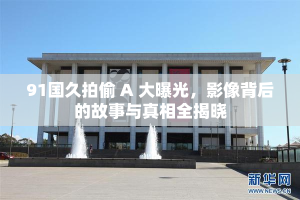 91国久拍偷 A 大曝光，影像背后的故事与真相全揭晓