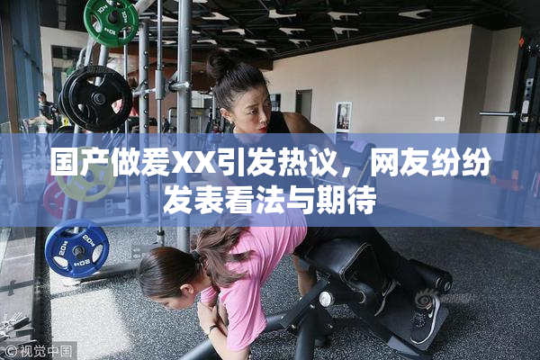 国产做爰XX引发热议，网友纷纷发表看法与期待