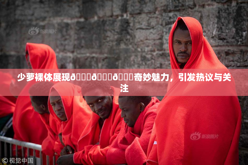 少萝裸体展现🔞🔞🔞奇妙魅力，引发热议与关注