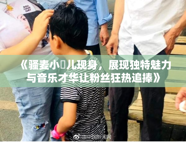 《骚麦小苮儿现身，展现独特魅力与音乐才华让粉丝狂热追捧》