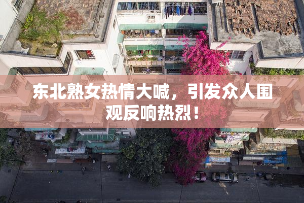 东北熟女热情大喊，引发众人围观反响热烈！