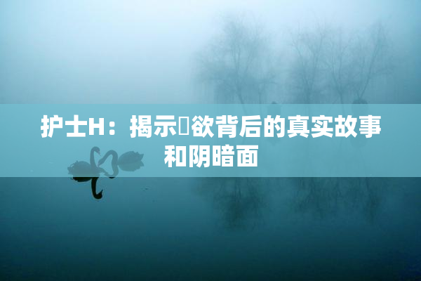 护士H：揭示婬欲背后的真实故事和阴暗面