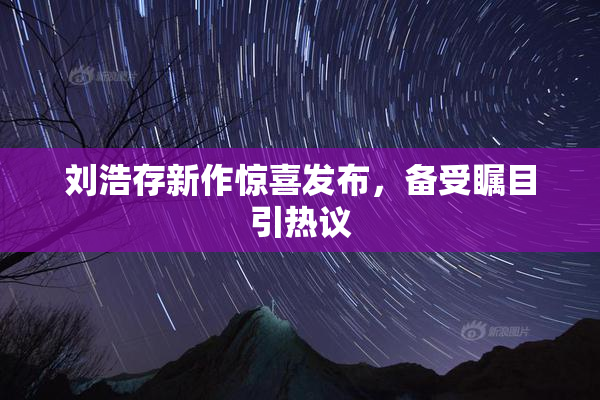 刘浩存新作惊喜发布，备受瞩目引热议