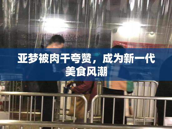 亚梦被肉干夸赞，成为新一代美食风潮