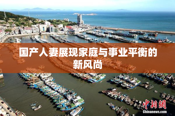 国产人妻展现家庭与事业平衡的新风尚