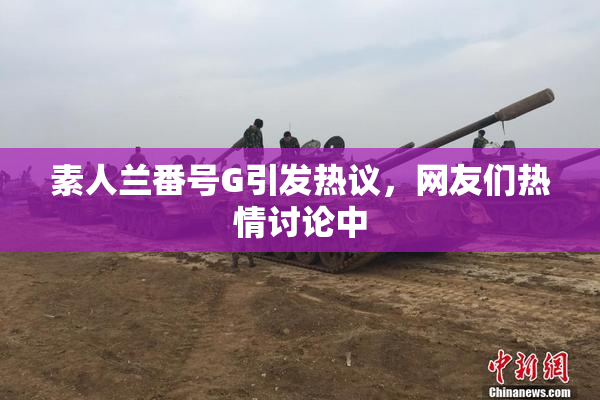 素人兰番号G引发热议，网友们热情讨论中