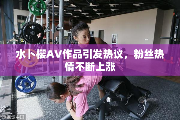 水卜樱AV作品引发热议，粉丝热情不断上涨