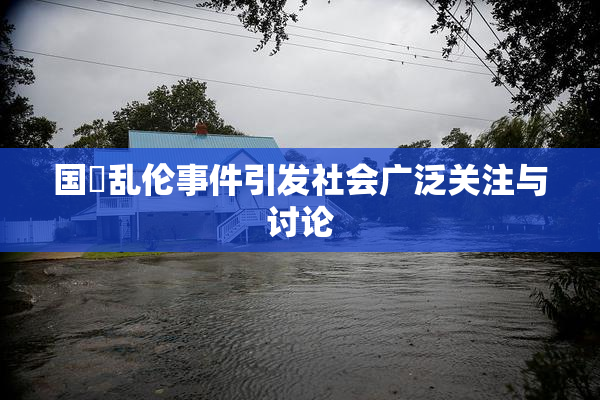 国產乱伦事件引发社会广泛关注与讨论