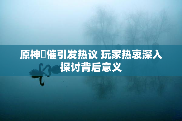 原神婬催引发热议 玩家热衷深入探讨背后意义