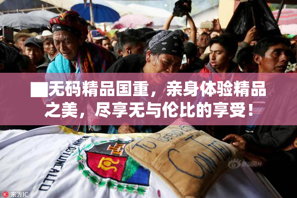 ▇无码精品国重，亲身体验精品之美，尽享无与伦比的享受！