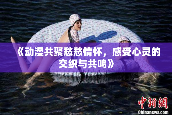 《动漫共聚愁愁情怀，感受心灵的交织与共鸣》
