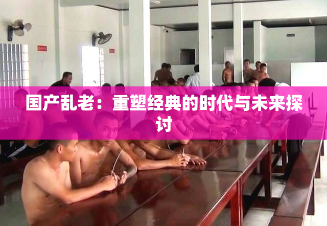 国产乱老：重塑经典的时代与未来探讨