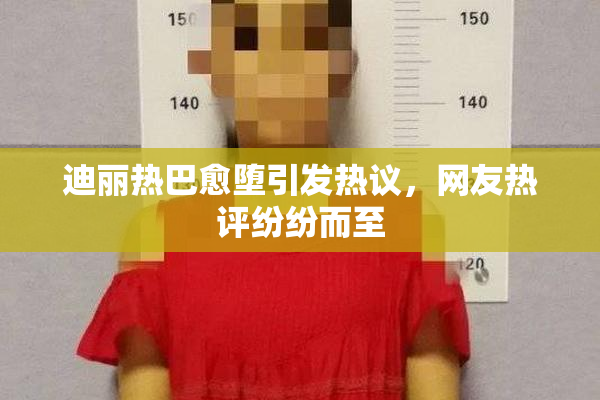 迪丽热巴愈堕引发热议，网友热评纷纷而至