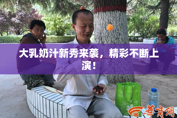 大乳奶汁新秀来袭，精彩不断上演！