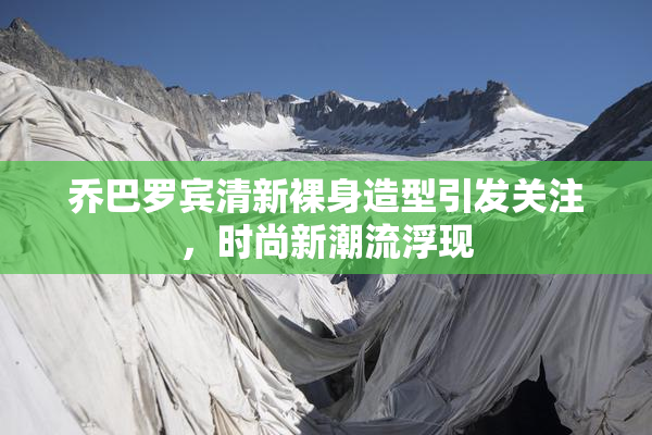 乔巴罗宾清新裸身造型引发关注，时尚新潮流浮现