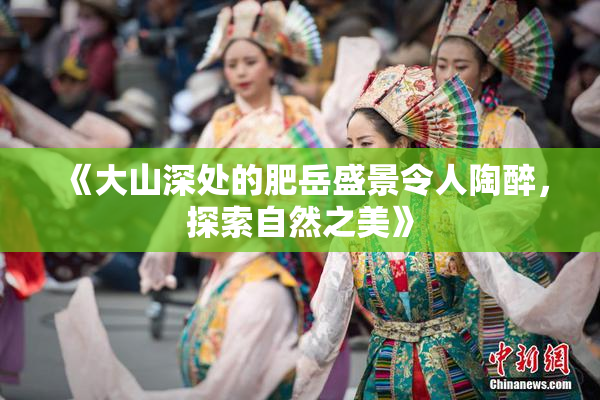《大山深处的肥岳盛景令人陶醉，探索自然之美》